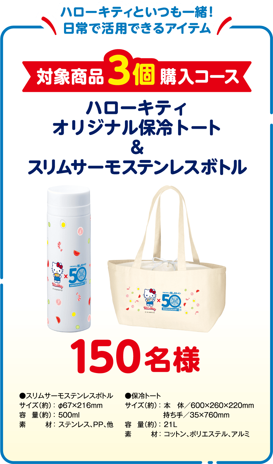 ハローキティといつも一緒！日常で活用できるアイテム 対象商品3個購入コース 150名様 ハローキティ オリジナル保冷トート＆スリムサーモステンレスボトル
            ●スリムサーモステンレスボトル　サイズ（約）：φ67×216mm、容量（約）：500ml、素材：ステンレス、PP、他
            ●保冷トート　サイズ（約）：本　体／600×260×220mm、持ち手／35×760mm、容量（約）：21L、素材：コットン、ポリエステル、アルミ