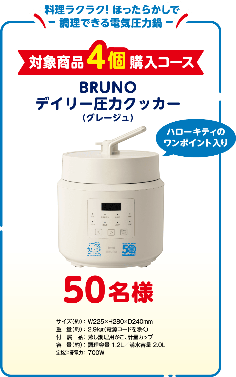 料理ラクラク！ほったらかしで調理できる電気圧力鍋 対象商品4個購入コース 50名様 BRUNO デイリー圧力クッカー（グレージュ）＜ハローキティのワンポイント入り＞
              サイズ（約）：W225×H280×D240mm、重量（約）：2.9kg（電源コードを除く）、付属品： 蒸し調理用かご、計量カップ、容量（約）：調理容量 1.2L／満水容量 2.0L、定格消費電力：700W