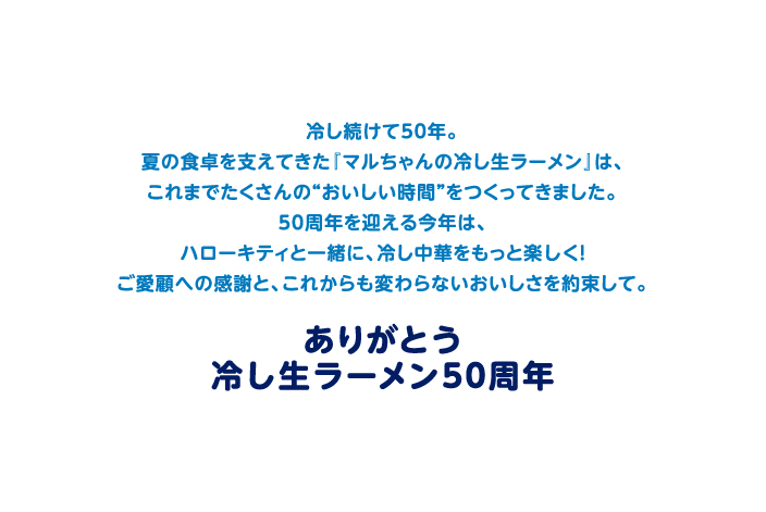 冷し続けて50年。
              夏の食卓を支えてきた『マルちゃんの冷し生ラーメン』は、
              これまでたくさんの“おいしい時間”をつくってきました。
              50周年を迎える今年は、
              ハローキティと一緒に、冷し中華をもっと楽しく！
              ご愛顧への感謝と、これからも変わらないおいしさを約束して。
              ありがとう冷し生ラーメン50周年