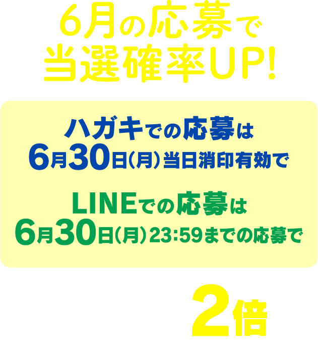 6月の応募で当選確率UP！ハガキでの応募は6月30日（月）当日消印有効でLINEでの応募は6月30日（月）23：59までの応募で当選確率が2倍に！※当選確率2倍＝2口分の抽選権の付与