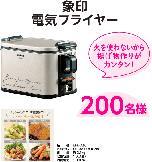 象印電気フライヤー 200名様 火を使わないから揚げ物作りがカンタン！ 
                  品番：EFK-A10
                  外形寸法：約30×17×18cm
                  質量：約2.1kg
                  定格容量：1.0L（油）
                  消費電力：1,000W